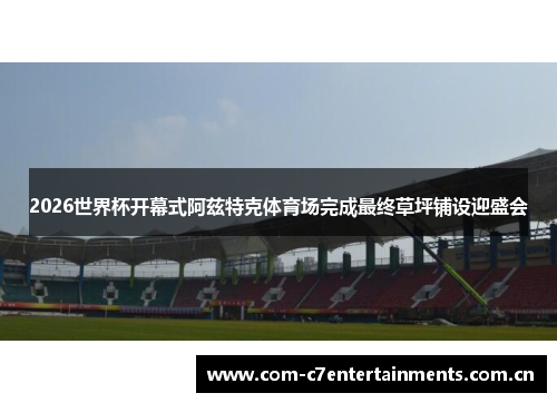 2026世界杯开幕式阿兹特克体育场完成最终草坪铺设迎盛会